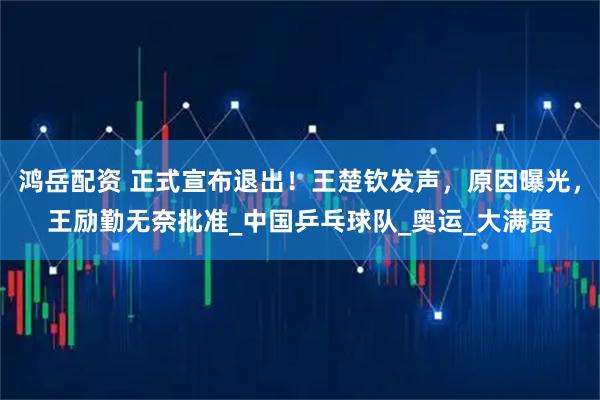 鸿岳配资 正式宣布退出！王楚钦发声，原因曝光，王励勤无奈批准_中国乒乓球队_奥运_大满贯