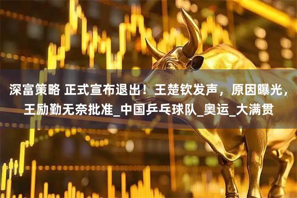 深富策略 正式宣布退出！王楚钦发声，原因曝光，王励勤无奈批准_中国乒乓球队_奥运_大满贯