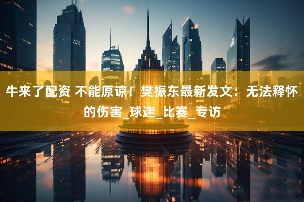 牛来了配资 不能原谅！樊振东最新发文：无法释怀的伤害_球迷_比赛_专访