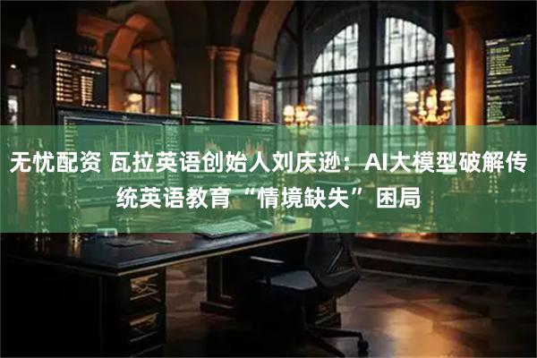 无忧配资 瓦拉英语创始人刘庆逊：AI大模型破解传统英语教育 “情境缺失” 困局