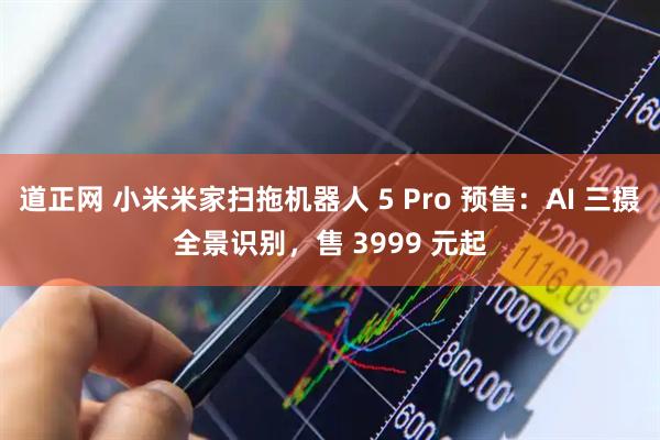 道正网 小米米家扫拖机器人 5 Pro 预售：AI 三摄全景识别，售 3999 元起