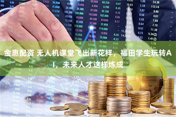 金惠配资 无人机课堂飞出新花样，福田学生玩转AI，未来人才这样炼成