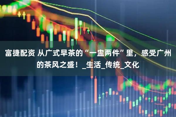 富捷配资 从广式早茶的“一盅两件”里，感受广州的茶风之盛！_生活_传统_文化