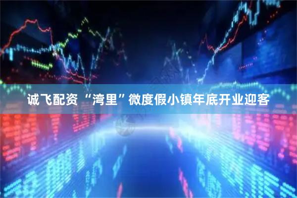 诚飞配资 “湾里”微度假小镇年底开业迎客