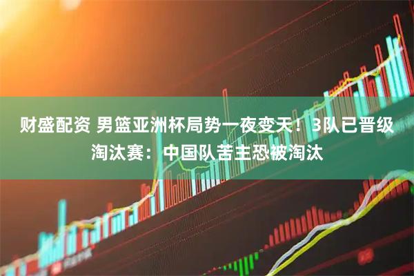 财盛配资 男篮亚洲杯局势一夜变天！3队已晋级淘汰赛：中国队苦主恐被淘汰
