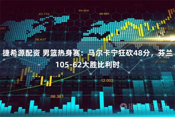 捷希源配资 男篮热身赛：马尔卡宁狂砍48分，芬兰105-62大胜比利时