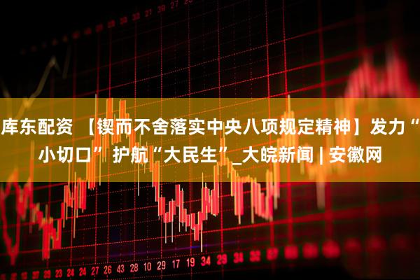 库东配资 【锲而不舍落实中央八项规定精神】发力“小切口” 护航“大民生”_大皖新闻 | 安徽网