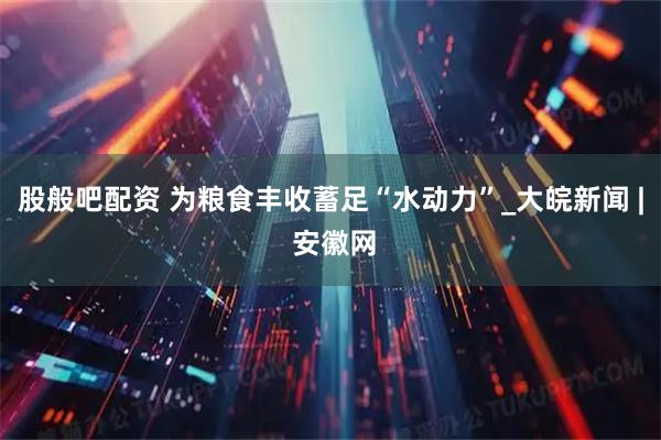 股般吧配资 为粮食丰收蓄足“水动力”_大皖新闻 | 安徽网