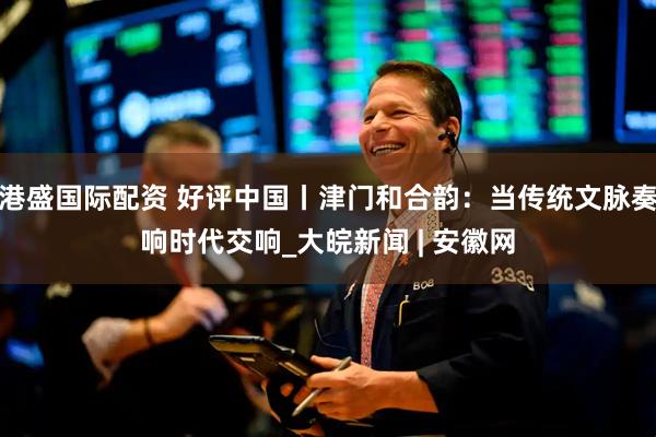 港盛国际配资 好评中国丨津门和合韵：当传统文脉奏响时代交响_大皖新闻 | 安徽网