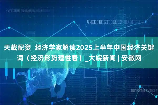 天载配资  经济学家解读2025上半年中国经济关键词（经济形势理性看）_大皖新闻 | 安徽网
