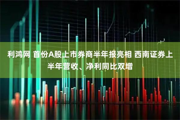 利鸿网 首份A股上市券商半年报亮相 西南证券上半年营收、净利同比双增