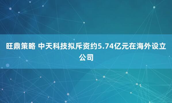 旺鼎策略 中天科技拟斥资约5.74亿元在海外设立公司
