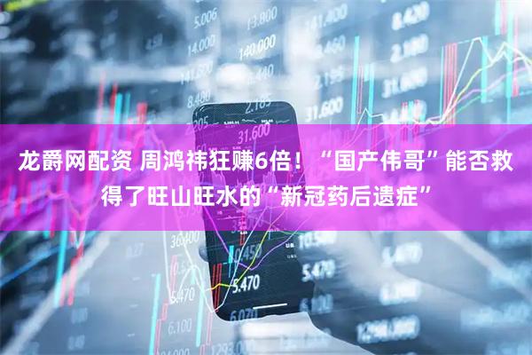 龙爵网配资 周鸿祎狂赚6倍！“国产伟哥”能否救得了旺山旺水的“新冠药后遗症”