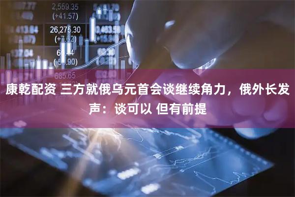 康乾配资 三方就俄乌元首会谈继续角力，俄外长发声：谈可以 但有前提