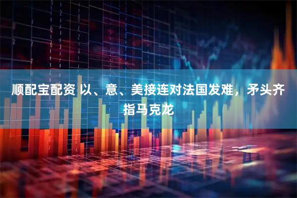 顺配宝配资 以、意、美接连对法国发难，矛头齐指马克龙