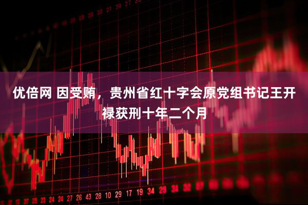 优倍网 因受贿，贵州省红十字会原党组书记王开禄获刑十年二个月