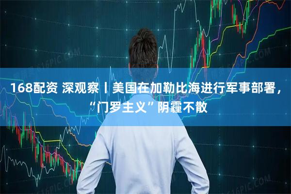 168配资 深观察丨美国在加勒比海进行军事部署， “门罗主义”阴霾不散