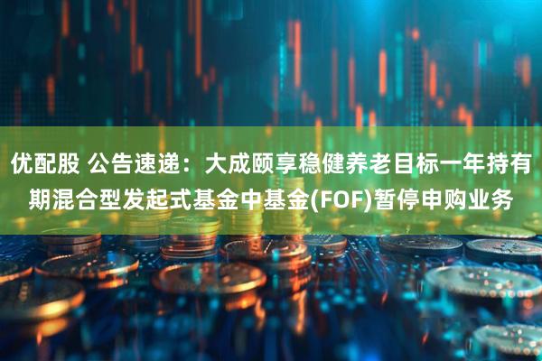优配股 公告速递：大成颐享稳健养老目标一年持有期混合型发起式基金中基金(FOF)暂停申购业务
