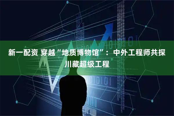 新一配资 穿越“地质博物馆”：中外工程师共探川藏超级工程