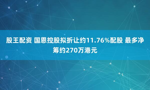 股王配资 国恩控股拟折让约11.76%配股 最多净筹约270万港元