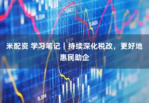 米配资 学习笔记｜持续深化税改，更好地惠民助企