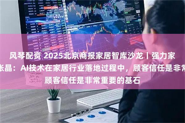 风琴配资 2025北京商报家居智库沙龙丨强力家具执行总裁张晶：AI技术在家居行业落地过程中，顾客信任是非常重要的基石