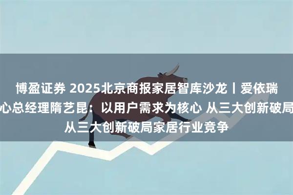 博盈证券 2025北京商报家居智库沙龙丨爱依瑞斯品牌运营中心总经理隋艺昆：以用户需求为核心 从三大创新破局家居行业竞争