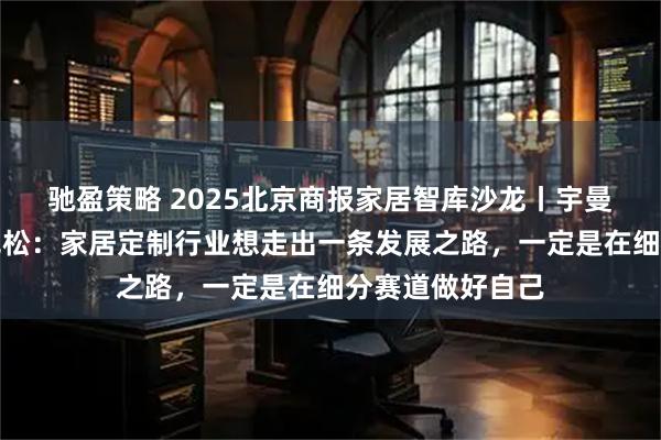 驰盈策略 2025北京商报家居智库沙龙丨宇曼家居董事长蒋克松：家居定制行业想走出一条发展之路，一定是在细分赛道做好自己