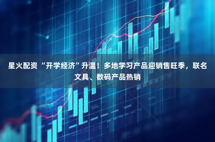 星火配资 “开学经济”升温！多地学习产品迎销售旺季，联名文具、数码产品热销