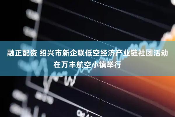 融正配资 绍兴市新企联低空经济产业链社团活动在万丰航空小镇举行