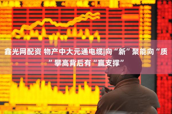 鑫光网配资 物产中大元通电缆|向“新”聚能向“质”攀高背后有“赢支撑”