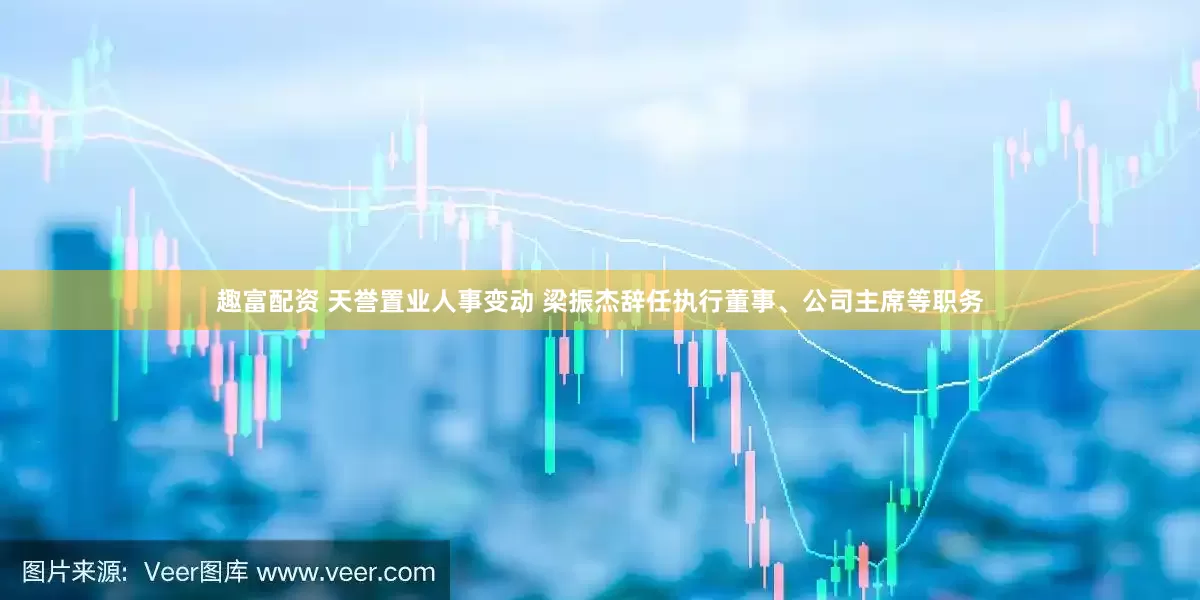 趣富配资 天誉置业人事变动 梁振杰辞任执行董事、公司主席等职务