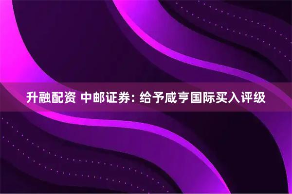 升融配资 中邮证券: 给予咸亨国际买入评级