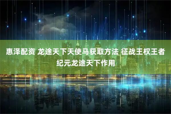 惠泽配资 龙途天下天使马获取方法 征战王权王者纪元龙途天下作用