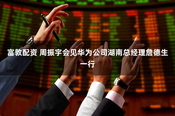 富敦配资 周振宇会见华为公司湖南总经理詹德生一行