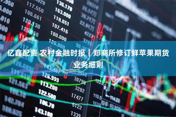 亿鑫配资 农村金融时报｜郑商所修订鲜苹果期货业务细则