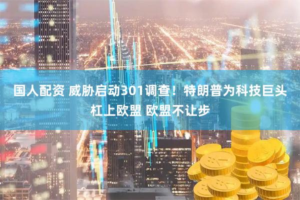 国人配资 威胁启动301调查！特朗普为科技巨头杠上欧盟 欧盟不让步