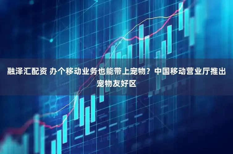 融泽汇配资 办个移动业务也能带上宠物？中国移动营业厅推出宠物友好区