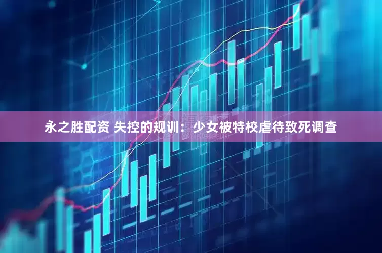 永之胜配资 失控的规训：少女被特校虐待致死调查