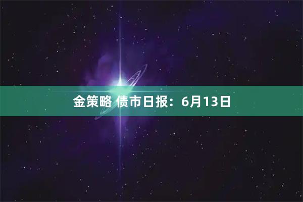 金策略 债市日报：6月13日