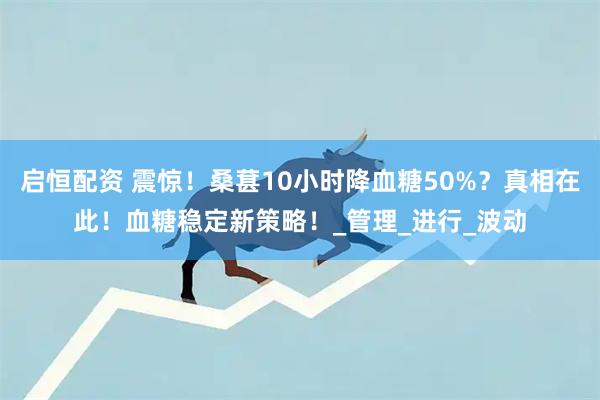 启恒配资 震惊！桑葚10小时降血糖50%？真相在此！血糖稳定新策略！_管理_进行_波动