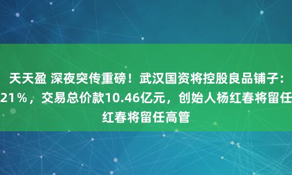 天天盈 深夜突传重磅！武汉国资将控股良品铺子：持股21％，交易总价款10.46亿元，创始人杨红春将留任高管