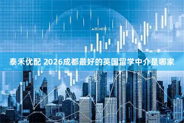 泰禾优配 2026成都最好的英国留学中介是哪家