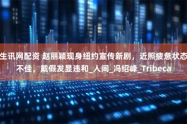 生讯网配资 赵丽颖现身纽约宣传新剧，近照疲惫状态不佳，戴假发显违和_人间_冯绍峰_Tribeca