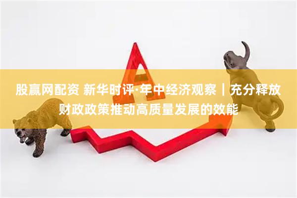 股赢网配资 新华时评·年中经济观察｜充分释放财政政策推动高质量发展的效能
