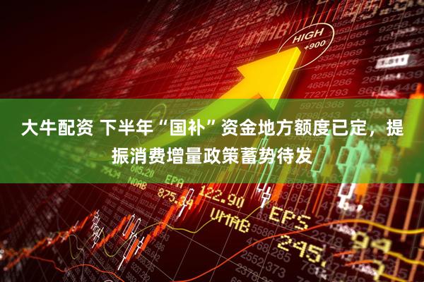 大牛配资 下半年“国补”资金地方额度已定，提振消费增量政策蓄势待发