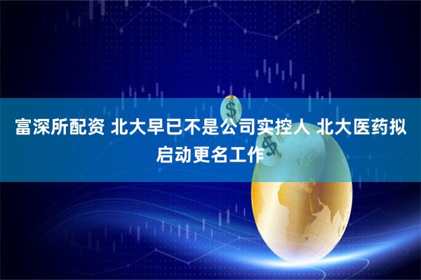 富深所配资 北大早已不是公司实控人 北大医药拟启动更名工作