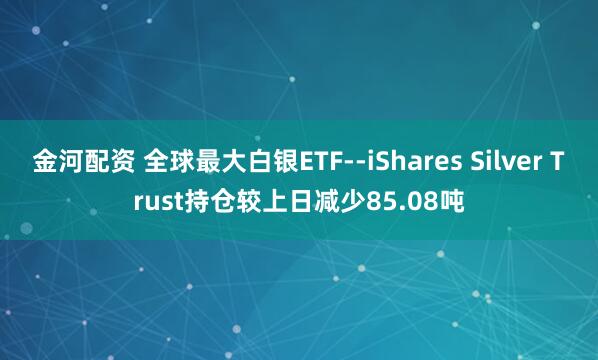 金河配资 全球最大白银ETF--iShares Silver Trust持仓较上日减少85.08吨