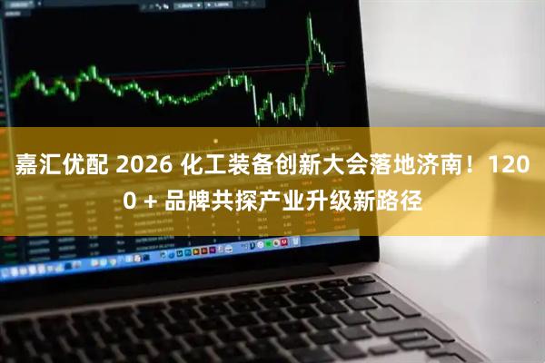 嘉汇优配 2026 化工装备创新大会落地济南！1200 + 品牌共探产业升级新路径