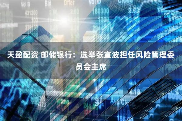 天盈配资 邮储银行：选举张宣波担任风险管理委员会主席